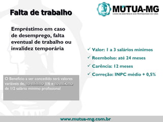 Falta de trabalho

   Empréstimo em caso
   de desemprego, falta
   eventual de trabalho ou
   invalidez temporária                     Valor: 1 a 3 salários mínimos
                                            Reembolso: até 24 meses
                                            Carência: 12 meses
                                            Correção: INPC médio + 0,5%
O Benefício a ser concedido terá valores
variáveis de, no mínimo 1/6 e no máximo
de 1/2 salário mínimo profissional




                                www.mutua-mg.com.br
 