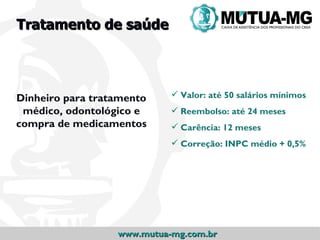 Tratamento de saúde




Dinheiro para tratamento     Valor: até 50 salários mínimos
 médico, odontológico e      Reembolso: até 24 meses
compra de medicamentos       Carência: 12 meses
                             Correção: INPC médio + 0,5%




                  www.mutua-mg.com.br
 