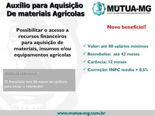 Auxílio para Aquisição
De materiais Agrícolas
                                                     Novo benefício!!
      Possibilitar o acesso a
       recursos financeiros
        para aquisição de
                                          Valor: até 80 salários mínimos
     materiais, insumos e/ou
     equipamentos agrícolas               Reembolso: até 42 meses
                                          Carência: 12 meses
                                          Correção: INPC médio + 0,5%
Prazo de reembolso -

O Associado terá 06 meses de carência
para iniciar o reembolso




                               www.mutua-mg.com.br
 