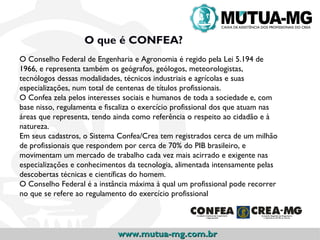 O que é CONFEA?
O Conselho Federal de Engenharia e Agronomia é regido pela Lei 5.194 de
1966, e representa também os geógrafos, geólogos, meteorologistas,
tecnólogos dessas modalidades, técnicos industriais e agrícolas e suas
especializações, num total de centenas de títulos profissionais.
O Confea zela pelos interesses sociais e humanos de toda a sociedade e, com
base nisso, regulamenta e fiscaliza o exercício profissional dos que atuam nas
áreas que representa, tendo ainda como referência o respeito ao cidadão e à
natureza.
Em seus cadastros, o Sistema Confea/Crea tem registrados cerca de um milhão
de profissionais que respondem por cerca de 70% do PIB brasileiro, e
movimentam um mercado de trabalho cada vez mais acirrado e exigente nas
especializações e conhecimentos da tecnologia, alimentada intensamente pelas
descobertas técnicas e científicas do homem.
O Conselho Federal é a instância máxima à qual um profissional pode recorrer
no que se refere ao regulamento do exercício profissional.




                             www.mutua-mg.com.br
 