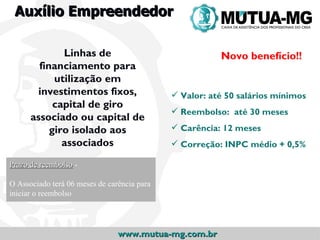 Auxílio Empreendedor

              Linhas de                                 Novo benefício!!
        financiamento para
            utilização em
       investimentos fixos,                   Valor: até 50 salários mínimos
            capital de giro
                                              Reembolso: até 30 meses
      associado ou capital de
           giro isolado aos                   Carência: 12 meses
              associados                      Correção: INPC médio + 0,5%

Prazo de reembolso -

O Associado terá 06 meses de carência para
iniciar o reembolso




                                www.mutua-mg.com.br
 