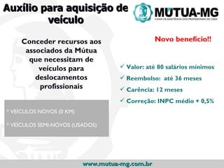 Auxílio para aquisição de
         veículo

     Conceder recursos aos                      Novo benefício!!
      associados da Mútua
       que necessitam de
          veículos para              Valor: até 80 salários mínimos
         deslocamentos               Reembolso: até 36 meses
          profissionais              Carência: 12 meses
                                     Correção: INPC médio + 0,5%
* VEÍCULOS NOVOS (0 KM)

* VEÍCULOS SEMI-NOVOS (USADOS)




                          www.mutua-mg.com.br
 