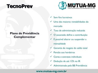 TecnoPrev

                           Sem fins lucrativos
                           Uma das maiores rentabilidades do
                             mercado
                           Taxa de administração reduzida
 Plano de Previdência      O associado define a contribuição
    Complementar
                           É possível alterar ou suspender a
                             mensalidade
                           Garantia de resgate do saldo total
                           Pensão aos herdeiros
                           Conta e extratos individuais
                           Dedução de até 12% no IR
                           Administrado pela BB Previdência

                  www.mutua-mg.com.br
 