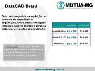 DataCAD Brasil

Descontos especiais na aquisição de
software de engenharia e
arquitetura, entre outras vantagens,
incluindo suporte técnico e cursos a                       Associado Não associado
distância, oferecidos pela DataCAD
                                           DataCAD Pleno   R$ 3.500    R$ 4.500

                                           DataCAD LT R$ 1.400         R$ 1.600

                                             Geooffice     R$ 1.100    R$ 1.300
  O GeoOffice, o mais novo software
  oferecido pela Mútua, é uma ferramenta
  prática e inteligente, voltada para o
  desenho de projetos topográficos




                                www.mutua-mg.com.br
 