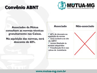 Convênio ABNT



    Associados da Mútua               Associado            Não-associado
consultam as normas técnicas
  gratuitamente nas Caixas.      60% de desconto na
                                aquisição da norma
Na aquisição das normas, terá    Área exclusiva no site
                                da ABNT
     desconto de 60%.            Acesso ilimitado às
                                normas adquiridas
                                 Visualização livre nas
                                caixas de Assistência




                      www.mutua-mg.com.br
 