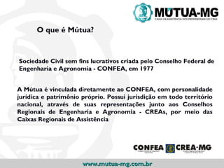 O que é Mútua?


Sociedade Civil sem fins lucrativos criada pelo Conselho Federal de
Engenharia e Agronomia - CONFEA, em 1977


A Mútua é vinculada diretamente ao CONFEA, com personalidade
jurídica e patrimônio próprio. Possui jurisdição em todo território
nacional, através de suas representações junto aos Conselhos
Regionais de Engenharia e Agronomia - CREAs, por meio das
Caixas Regionais de Assistência




                      www.mutua-mg.com.br
 