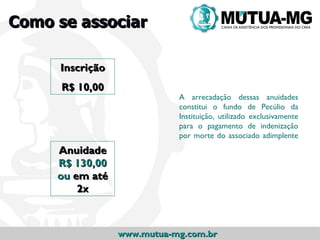 Como se associar

     Inscrição
      R$ 10,00
                            A arrecadação dessas anuidades
                            constitui o fundo de Pecúlio da
                            Instituição, utilizado exclusivamente
                            para o pagamento de indenização
                            por morte do associado adimplente
     Anuidade
     R$ 130,00
     ou em até
         2x



                 www.mutua-mg.com.br
 