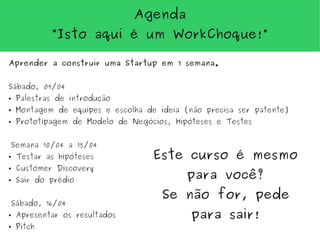 Agenda
            “Isto aqui é um WorkChoque!”

Aprender a construir uma Startup em 1 semana.


Sábado, 09/04
●   Palestras de introdução
●   Montagem de equipes e escolha de ideia (não precisa ser patente)
●   Prototipagem de Modelo de Negócios, Hipóteses e Testes


Semana 10/04 a 15/04
●   Testar as hipóteses             Este curso é mesmo
    Customer Discovery
                                            para você?
●


●   Sair do prédio

                                      Se não for, pede
Sábado, 16/04
●   Apresentar os resultados                 para sair!
●   Pitch
 