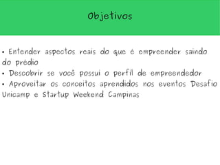 Objetivos



●   Entender aspectos reais do que é empreender saindo
do prédio
●   Descobrir se você possui o perfil de empreendedor
●   Aproveitar os conceitos aprendidos nos eventos Desafio
Unicamp e Startup Weekend Campinas
 