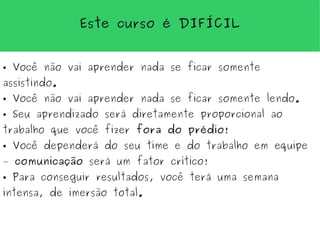 Este curso é DIFÍCIL


●   Você não vai aprender nada se ficar somente
assistindo.
●   Você não vai aprender nada se ficar somente lendo.
●   Seu aprendizado será diretamente proporcional ao
trabalho que você fizer fora do prédio!
●   Você dependerá do seu time e do trabalho em equipe
– comunicação será um fator crítico!
●   Para conseguir resultados, você terá uma semana
intensa, de imersão total.
 