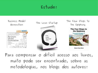 Estude!


 Business Model                      The Four Steps to
                  The Lean Startup
  Generation                           the Epiphany




Para compensar o difícil acesso aos livros,
  muito pode ser encontrado, sobre as
  metodologias, nos blogs dos autores!
 