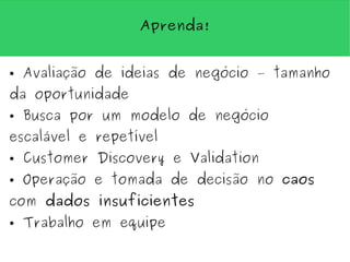 Aprenda!


●   Avaliação de ideias de negócio – tamanho
da oportunidade
●   Busca por um modelo de negócio
escalável e repetível
●   Customer Discovery e Validation
●   Operação e tomada de decisão no caos
com dados insuficientes
●   Trabalho em equipe
 