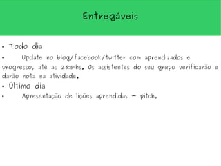 Entregáveis


●   Todo dia
●      Update no blog/facebook/twitter com aprendizados e
progresso, até as 23:59hs. Os assistentes do seu grupo verificarão e
darão nota na atividade.
●   Último dia
●      Apresentação de lições aprendidas - pitch.
 