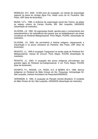 MORALES, W.F. 2005. 12.000 anos de ocupação: um estudo de arqueologia
regional na bacia do córrego Água Fria, médio curso do rio Tocantins. São
Paulo, USP (tese de doutorado).

MUSSI, V.P.L. 1999. A dinâmica de organização social dos Terena, da aldeia
ao espaço urbano de Campo Grande, MS. São Leopoldo, UNISINOS
(dissertação de mestrado).

OLIVEIRA, J.E. 1995. Os argonautas Guató, aportes para o conhecimento dos
assentamentos e da subsistência dos grupos que se estabeleceram nas áreas
inundáveis do Pantanal Matogrossense. Porto Alegre, PUCRS. (dissertação de
mestrado).

OLIVEIRA, J.E. 2002. Da pré-história à história indígena: (re)pensando a
arqueologia e os povos canoeiros do Pantanal. São Paulo, USP (tese de
doutorado)

PEIXOTO, J.L. 1995.A ocupação Tupiguarani na borda oeste do Pantanal Sul-
Matogrossense: maciço do Urucum. Porto Alegre, PUCRS (dissertação de
mestrado).

PEIXOTO, J.L. 2003. A ocupação dos povos indígenas pré-coloniais nos
grandes lagos do Pantanal sul-matogrossense. 2 vol. Porto Alegre, PUCRS
(tese de doutorado).

SCHMITZ, P.I., ROGGE, J.H., ROSA, A.O. & BEBER, M.V. 1998. Aterros
indígenas no Pantanal do Mato Grosso do Sul. Pesquisas, Antropologia 54.
São Leopoldo, Instituto Anchietano de Pesquisas/UNISINOS.

VERONEZE, E. 1994. A ocupação do Planalto Central Brasileiro: O nordeste
do Mato Grosso do Sul. São Leopoldo, UNISINOS (dissertação de mestrado).
 
