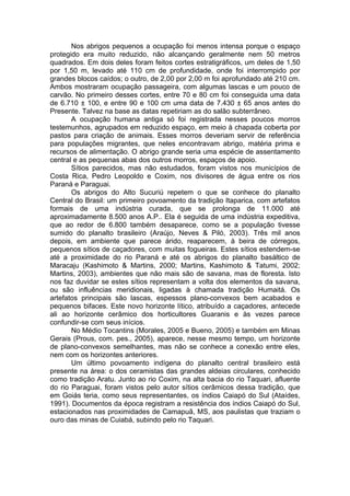 Nos abrigos pequenos a ocupação foi menos intensa porque o espaço
protegido era muito reduzido, não alcançando geralmente nem 50 metros
quadrados. Em dois deles foram feitos cortes estratigráficos, um deles de 1,50
por 1,50 m, levado até 110 cm de profundidade, onde foi interrompido por
grandes blocos caídos; o outro, de 2,00 por 2,00 m foi aprofundado até 210 cm.
Ambos mostraram ocupação passageira, com algumas lascas e um pouco de
carvão. No primeiro desses cortes, entre 70 e 80 cm foi conseguida uma data
de 6.710 ± 100, e entre 90 e 100 cm uma data de 7.430 ± 65 anos antes do
Presente. Talvez na base as datas repetiriam as do salão subterrâneo.
       A ocupação humana antiga só foi registrada nesses poucos morros
testemunhos, agrupados em reduzido espaço, em meio à chapada coberta por
pastos para criação de animais. Esses morros deveriam servir de referência
para populações migrantes, que neles encontravam abrigo, matéria prima e
recursos de alimentação. O abrigo grande seria uma espécie de assentamento
central e as pequenas abas dos outros morros, espaços de apoio.
       Sítios parecidos, mas não estudados, foram vistos nos municípios de
Costa Rica, Pedro Leopoldo e Coxim, nos divisores de água entre os rios
Paraná e Paraguai.
       Os abrigos do Alto Sucuriú repetem o que se conhece do planalto
Central do Brasil: um primeiro povoamento da tradição Itaparica, com artefatos
formais de uma indústria curada, que se prolonga de 11.000 até
aproximadamente 8.500 anos A.P.. Ela é seguida de uma indústria expeditiva,
que ao redor de 6.800 também desaparece, como se a população tivesse
sumido do planalto brasileiro (Araújo, Neves & Piló, 2003). Três mil anos
depois, em ambiente que parece árido, reaparecem, à beira de córregos,
pequenos sítios de caçadores, com muitas fogueiras. Estes sítios estendem-se
até a proximidade do rio Paraná e até os abrigos do planalto basáltico de
Maracaju (Kashimoto & Martins, 2000; Martins, Kashimoto & Tatumi, 2002;
Martins, 2003), ambientes que não mais são de savana, mas de floresta. Isto
nos faz duvidar se estes sítios representam a volta dos elementos da savana,
ou são influências meridionais, ligadas à chamada tradição Humaitá. Os
artefatos principais são lascas, espessos plano-convexos bem acabados e
pequenos bifaces. Este novo horizonte lítico, atribuído a caçadores, antecede
ali ao horizonte cerâmico dos horticultores Guaranis e às vezes parece
confundir-se com seus inícios.
       No Médio Tocantins (Morales, 2005 e Bueno, 2005) e também em Minas
Gerais (Prous, com. pes., 2005), aparece, nesse mesmo tempo, um horizonte
de plano-convexos semelhantes, mas não se conhece a conexão entre eles,
nem com os horizontes anteriores.
       Um último povoamento indígena do planalto central brasileiro está
presente na área: o dos ceramistas das grandes aldeias circulares, conhecido
como tradição Aratu. Junto ao rio Coxim, na alta bacia do rio Taquari, afluente
do rio Paraguai, foram vistos pelo autor sítios cerâmicos dessa tradição, que
em Goiás teria, como seus representantes, os índios Caiapó do Sul (Ataídes,
1991). Documentos da época registram a resistência dos índios Caiapó do Sul,
estacionados nas proximidades de Camapuã, MS, aos paulistas que traziam o
ouro das minas de Cuiabá, subindo pelo rio Taquari.
 