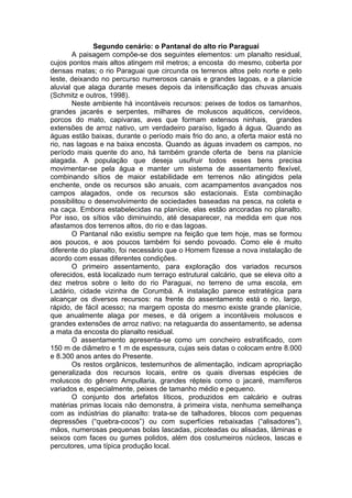 Segundo cenário: o Pantanal do alto rio Paraguai
       A paisagem compõe-se dos seguintes elementos: um planalto residual,
cujos pontos mais altos atingem mil metros; a encosta do mesmo, coberta por
densas matas; o rio Paraguai que circunda os terrenos altos pelo norte e pelo
leste, deixando no percurso numerosos canais e grandes lagoas, e a planície
aluvial que alaga durante meses depois da intensificação das chuvas anuais
(Schmitz e outros, 1998).
       Neste ambiente há incontáveis recursos: peixes de todos os tamanhos,
grandes jacarés e serpentes, milhares de moluscos aquáticos, cervídeos,
porcos do mato, capivaras, aves que formam extensos ninhais, grandes
extensões de arroz nativo, um verdadeiro paraíso, ligado à água. Quando as
águas estão baixas, durante o período mais frio do ano, a oferta maior está no
rio, nas lagoas e na baixa encosta. Quando as águas invadem os campos, no
período mais quente do ano, há também grande oferta de bens na planície
alagada. A população que deseja usufruir todos esses bens precisa
movimentar-se pela água e manter um sistema de assentamento flexível,
combinando sítios de maior estabilidade em terrenos não atingidos pela
enchente, onde os recursos são anuais, com acampamentos avançados nos
campos alagados, onde os recursos são estacionais. Esta combinação
possibilitou o desenvolvimento de sociedades baseadas na pesca, na coleta e
na caça. Embora estabelecidas na planície, elas estão ancoradas no planalto.
Por isso, os sítios vão diminuindo, até desaparecer, na medida em que nos
afastamos dos terrenos altos, do rio e das lagoas.
       O Pantanal não existiu sempre na feição que tem hoje, mas se formou
aos poucos, e aos poucos também foi sendo povoado. Como ele é muito
diferente do planalto, foi necessário que o Homem fizesse a nova instalação de
acordo com essas diferentes condições.
       O primeiro assentamento, para exploração dos variados recursos
oferecidos, está localizado num terraço estrutural calcário, que se eleva oito a
dez metros sobre o leito do rio Paraguai, no terreno de uma escola, em
Ladário, cidade vizinha de Corumbá. A instalação parece estratégica para
alcançar os diversos recursos: na frente do assentamento está o rio, largo,
rápido, de fácil acesso; na margem oposta do mesmo existe grande planície,
que anualmente alaga por meses, e dá origem a incontáveis moluscos e
grandes extensões de arroz nativo; na retaguarda do assentamento, se adensa
a mata da encosta do planalto residual.
       O assentamento apresenta-se como um concheiro estratificado, com
150 m de diâmetro e 1 m de espessura, cujas seis datas o colocam entre 8.000
e 8.300 anos antes do Presente.
       Os restos orgânicos, testemunhos de alimentação, indicam apropriação
generalizada dos recursos locais, entre os quais diversas espécies de
moluscos do gênero Ampullaria, grandes répteis como o jacaré, mamíferos
variados e, especialmente, peixes de tamanho médio e pequeno.
       O conjunto dos artefatos líticos, produzidos em calcário e outras
matérias primas locais não demonstra, à primeira vista, nenhuma semelhança
com as indústrias do planalto: trata-se de talhadores, blocos com pequenas
depressões (“quebra-cocos”) ou com superfícies rebaixadas (“alisadores”),
mãos, numerosas pequenas bolas lascadas, picoteadas ou alisadas, lâminas e
seixos com faces ou gumes polidos, além dos costumeiros núcleos, lascas e
percutores, uma típica produção local.
 
