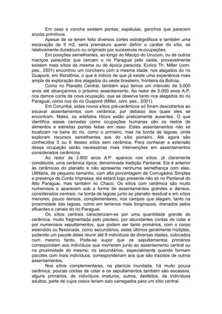 Em osso e concha existem pontas, espátulas, ganchos que parecem
anzóis primitivos.
         Apesar de se terem feito diversos cortes estratigráficos e também uma
escavação de 9 m2, seria prematuro querer definir o caráter do sítio, se
relativamente duradouro ou originado por sucessivas re-ocupações.
         Em posições semelhantes, ao longo do Maciço do Urucum, ou de outros
maciços parecidos que cercam o rio Paraguai pelo oeste, provavelmente
existem mais sítios da mesma ou de época parecida. Eurico Th. Miller (com.
pes., 2001) encontrou um concheiro com a mesma idade, nos alagados do rio
Guaporé, em Rondônia, o que é indício de que já existe uma experiência mais
ampla de exploração dos alagados do oeste brasileiro, fronteira da Bolívia.
         Como no Planalto Central, também aqui temos um intervalo de 3.000
anos até alcançarmos o próximo assentamento. Ao redor de 5.000 anos A.P.
nos damos conta de nova ocupação, que se observa tanto nos alagados do rio
Paraguai, como nos do rio Guaporé (Miller, com. pes., 2001).
         Em Corumbá, estes novos sítios pré-cerâmicos só foram descobertos ao
escavar assentamentos com cerâmica, por debaixo dos quais eles se
encontram. Neles, os artefatos líticos estão praticamente ausentes. O que
identifica essas camadas como ocupações humanas são os restos de
alimentos e estreitas pontas feitas em osso. Estes assentamentos não se
localizam na beira do rio, como o primeiro, mas na borda de lagoas, onde
exploram recursos semelhantes aos do sítio pioneiro. Até agora são
conhecidos 5 ou 6 destes sítios sem cerâmica. Para conhecer a extensão
dessa ocupação serão necessárias mais intervenções em assentamentos
considerados cerâmicos.
         Ao redor de 2.800 anos A.P. aparece nos sítios, já claramente
constituída, uma cerâmica típica, denominada tradição Pantanal. Ela é anterior
às cerâmicas do planalto e não apresenta nenhuma semelhança com elas.
Utilitária, de pequeno tamanho, com alta porcentagem de Corrugados Simples
e presença de Corda Impressa, ela estará logo presente não só no Pantanal do
Alto Paraguai, mas também no Chaco. Os sítios com cerâmica são muito
numerosos e aparecem sob a forma de assentamentos grandes e densos,
considerados centrais, na borda de lagoas junto ao planalto residual e em sítios
menores, pouco densos, complementares, nos campos que alagam, tanto na
proximidade das lagoas, como em terrenos mais longínquos, drenados pelos
afluentes e canais do rio Paraguai.
         Os sítios centrais caracterizam-se por uma quantidade grande de
cerâmica, muito fragmentada pelo pisoteio, por abundantes contas de colar e
por numerosos sepultamentos, que podem ser tanto primários, com o corpo
estendido ou flexionado, como secundários, estes últimos geralmente mútiplos,
podendo um pacote deles reunir até 8 indivíduos de diversas idades, colocados
num mesmo fardo. Pode-se supor que os sepultamentos primários
correspondam aos indivíduos que morreram junto ao assentamento central ou
na proximidade do mesmo; os secundários, especialmente quando formam
pacotes com mais indivíduos, corresponderiam aos que são trazidos de outros
assentamentos.
         Nos sítios complementares, na planície inundada, há muito pouca
cerâmica, poucas contas de colar e os sepultamentos também são escassos,
alguns primários, de indivíduos imaturos, outros, desfeitos, de indivíduos
adultos, parte de cujos ossos teriam sido carregados para um sítio central.
 