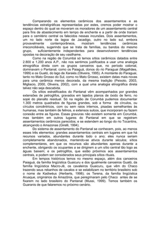 Comparando os elementos cerâmicos dos assentamentos e as
tendências estratigráficas representadas por estes, cremos poder mostrar o
espaço dentro do qual se moveram os moradores de um assentamento central
para fins de abastecimento em tempo de enchente e a partir de onde trariam
para o cemitério central os falecidos nessas incursões. Dois assentamentos,
um no lado norte da lagoa de Jacadigo, outro no lado sul, embora
provavelmente        contemporâneos,     mostram      tendências    cerâmicas
irreconciliáveis, sugerindo que se trata de famílias, ou bandos do mesmo
grupo,      suficientemente independentes para desenvolverem tendências
opostas na decoração de seu vasilhame.
       Como na região de Corumbá só temos sítios cerâmicos datados entre
2.800 e 1.200 anos A.P., não nos sentimos justificados a usar uma analogia
etnográfica direta com os grupos canoeiros que, no período colonial,
dominavam o Pantanal, como os Paiaguá, donos do rio Paraguai (Magalhães,
1999) e os Guató, do lago de Xaraiés (Oliveira, 1995). A montante do Paraguai,
tanto no Mato Grosso do Sul, como no Mato Grosso, existem datas mais novas
para uma cerâmica menos decorada, da mesma tradição (Peixoto, 2003,
Migliacio, 2000, Oliveira, 2002), com a qual uma analogia etnográfica direta
talvez não seja descabida.
       Os sítios estratificados do Pantanal vêm acompanhados por grandes
extensões de petroglifos, gravados em lajedos planos de óxido de ferro, no
sopé do planalto residual. Só na região de Corumbá pudemos documentar
1.300 metros quadrados de figuras grandes, sob a forma de círculos, ou
círculos concêntricos, com ou sem raios internos, pisadas semelhantes às
humanas, mas também de felinos, e extensos sulcos, que incorporam ou fazem
conexão entre as figuras. Essas gravuras não existem somente em Corumbá,
mas também em outros lugares do Pantanal em que se registram
assentamentos cerâmicos parecidos; e se estendem ao longo do rio Tocantins,
alcançando o Amazonas (Girelli, 1994).
       Do sistema de assentamento do Pantanal se conhecem, pois, ao menos
esses três elementos: grandes assentamentos centrais em lugares em que há
recursos variados, abundantes durante todo o ano; eles nunca seriam
completamente abandonados, mantendo-se ativos durante séculos; sítios
complementares, em que os recursos são abundantes apenas durante a
enchente, obrigando os ocupantes a se dirigirem a um sítio central tão logo as
águas baixem; e os petroglifos, que estão próximos aos assentamentos
centrais, e podem ser considerados seus principais sítios rituais.
       Em tempos históricos temos no mesmo espaço, além dos canoeiros
Paiaguá, da família lingüística Guaicuru e dos igualmente canoeiros Guató, da
família lingüística Macro-Jê, os cavaleiros Guaicuru, que vêm do Chaco
trazendo seus rebanhos de cavalos e se estabilizam no território brasileiro sob
o nome de Kadiwéus (Herberts, 1998); os Terena, da família lingüística
Aruaque, originários da Amazônia, que peregrinaram pelo Chaco antes de se
fixarem no lado brasileiro do Pantanal (Mussi, 1999). Temos também os
Guaranis de que falaremos no próximo cenário.
 