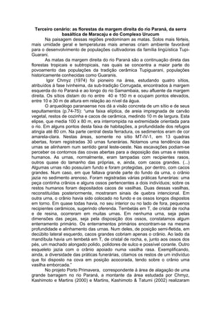 Terceiro cenário: as florestas da margem direita do rio Paraná, da serra
                 basáltica de Maracaju e do Complexo Urucum
        Na paisagem dessas regiões predominam as matas. Solos mais férteis,
mais umidade geral e temperaturas mais amenas criam ambiente favorável
para o desenvolvimento de populações cultivadoras da família lingüística Tupi-
Guarani.
        As matas da margem direita do rio Paraná são a continuação direta das
florestas tropicais e subtropicais, nas quais se concentra a maior parte do
povoamento das populações da tradição cerâmica Tupiguarani, populações
historicamente conhecidas como Guaranis.
         Igor Chmyz (1974) foi pioneiro na área, estudando quatro sítios,
atribuídos à fase Ivinheima, da sub-tradição Corrugada, encontrados à margem
esquerda do rio Paraná e ao longo do rio Samambaia, seu afluente da margem
direita. Os sítios distam do rio entre 40 e 150 m e ocupam pontos elevados,
entre 10 e 30 m de altura em relação ao nível da água.
        O arqueólogo paranaense nos dá a visão concreta de um sítio e de seus
sepultamentos (p.74-75): “uma faixa elíptica, de areia impregnada de carvão
vegetal, restos de cozinha e cacos de cerâmica, medindo 10 m de largura. Esta
elipse, que media 100 x 80 m, era interrompida na extremidade orientada para
o rio. Em alguns pontos desta faixa de habitações, a profundidade dos refugos
atingia até 80 cm. Na parte central desta ferradura, os sedimentos eram de cor
amarela-clara. Nestas áreas, somente no sítio MT-IV-1, em 13 quadras
abertas, foram registradas 30 urnas funerárias. Notamos uma tendência das
urnas se alinharem num sentido geral leste-oeste. Nas escavações podiam-se
perceber os contornos das covas abertas para a deposição das urnas e restos
humanos. As urnas, normalmente, eram tampadas com recipientes rasos,
outros quase do tamanho das próprias, e, ainda, com cacos grandes. (...)
Algumas urnas não possuíam fundo e foram protegidas, por dentro, com cacos
grandes. Num caso, em que faltava grande parte do fundo da urna, o crânio
jazia no sedimento arenoso. Foram registradas várias práticas funerárias: uma
peça continha crânios e alguns ossos pertencentes a dois indivíduos; sobre os
restos humanos foram depositados cacos de vasilhas. Duas dessas vasilhas,
reconstituídas posteriormente, mostraram sinais de quebra intencional. Em
outra urna, o crânio havia sido colocado no fundo e os ossos longos dispostos
em torno. Em quase todas havia, no seu interior ou no lado de fora, pequenos
recipientes cerâmicos, sugerindo oferenda. Tembetás em T, de cristal de rocha
e de resina, ocorreram em muitas urnas. Em nenhuma urna, seja pelas
dimensões das peças, seja pela disposição dos ossos, constatamos algum
enterramento primário. Os enterramentos primários encontram-se na mesma
profundidade e alinhamento das urnas. Num deles, de posição semi-fletida, em
decúbito lateral esquerdo, cacos grandes cobriam apenas o crânio. Ao lado da
mandíbula havia um tembetá em T, de cristal de rocha, e, junto aos ossos dos
pés, um machado alongado polido, polidores de sulco e possível corante. Outro
esqueleto jazia com o crânio apoiado numa vasilha rasa. Exemplificando,
ainda, a diversidade das práticas funerárias, citamos os restos de um indivíduo
que foi disposto na cova em posição acocorada, tendo sobre o crânio uma
vasilha emborcada.”
        No projeto Porto Primavera, correspondente à área de alagação de uma
grande barragem no rio Paraná, a montante da área estudada por Chmyz,
Kashimoto e Martins (2000) e Martins, Kashimoto & Tatumi (2002) realizaram
 
