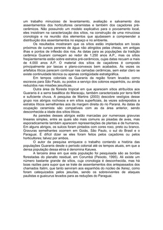 um trabalho minucioso de levantamento, avaliação e salvamento dos
assentamentos dos horticultores ceramistas e também dos caçadores pré-
cerâmicos. Não possuindo um modelo explicativo para o povoamento local,
eles insistiram na caracterização dos sítios, na construção de uma minuciosa
cronologia e na reunião dos elementos que ajudassem a compreender a
distribuição dos assentamentos no espaço e no ambiente.
        Os resultados mostraram que os sítios estão implantados em locais
próximos de cursos perenes de água não atingidos pelas cheias, em antigas
ilhas e pontos de inflexão dos rios. As datas para as populações da tradição
cerâmica Guarani começam ao redor de 1.250 anos A.P., mas os sítios
freqüentemente estão sobre estratos pré-cerâmicos, cujas datas recuam a mais
de 4.000 anos A.P. O material dos sítios de caçadores é composto
principalmente por lascas e plano-convexos bem acabados. Às vezes os
artefatos líticos parecem continuar nas camadas cerâmicas, sem estar claro se
existe continuidade técnica ou apenas contigüidade estratigráfica.
        Em tempos coloniais os Guaranis da região foram levados como
escravos para São Paulo, ou postos a serviço dos colonos espanhóis, ou ainda
reduzidos nas missões jesuíticas.
        Outra área da floresta tropical em que aparecem sítios atribuídos aos
Guaranis é a serra basáltica do Maracaju, também caracterizada por terra fértil
e suficiente chuva. A pesquisa de Martins (2003) descobre vestígios desse
grupo nos abrigos rochosos e em sítios superficiais, às vezes sobrepostos a
estratos líticos semelhantes aos da margem direita do rio Paraná. As datas da
ocupação ceramista são compatíveis com as da área anterior, sendo
desconhecida a idade dos sítios líticos.
        As paredes desses abrigos estão marcadas por numerosas gravuras
lineares simples, entre as quais são mais comuns as pisadas de aves, mas
esporadicamente também aparecem representações de plantas e de humanos.
Em alguns abrigos, os sulcos foram pintados com cores roxo, preto ou branco.
Gravuras semelhantes ocorrem em Goiás, São Paulo, o sul do Brasil e o
Paraguai. É difícil dizer se eles foram feitos pelos caçadores ou pelos
horticultores; talvez por ambos.
        O autor da pesquisa enriquece o trabalho contando a história das
populações Guaranis desde o período colonial até os tempos atuais, em que a
densa população dessa etnia é denomina Kaiuwa.
        A terceira área em que esta população foi pesquisada são as bordas
florestadas do planalto residual, em Corumbá (Peixoto, 1995). Ali existe um
número bastante grande de sítios, cuja cronologia é desconhecida, mas há
boas razões para supor que se trate de assentamentos dos antepassados dos
chamados Itatim, que tanto serviram aos espanhóis do núcleo de Xerez, como
foram catequizados pelos jesuítas, sendo os sobreviventes de ataques
paulistas e guaicurus levados para as reduções do Paraguai.
 