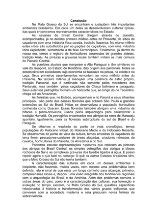 Conclusão
        No Mato Grosso do Sul se encontram e justapõem três importantes
ambientes brasileiros. Em cada um deles se desenvolveram culturas típicas,
das quais encontramos representantes característicos no Estado.
        As savanas do Brasil Central chegam através do planalto,
acompanhadas, já no décimo primeiro milênio antes do Presente, de sítios de
caçadores com uma indústria lítica curada, tradição Itaparica. No oitavo milênio
estes sítios são substituídos por ocupações de caçadores, com uma indústria
lítica expediente, semelhante à da fase Serranópolis. Finalmente, já dentro de
nossa era, temos o registro de horticultores ceramistas de grandes aldeias,
tradição Aratu. As pinturas e gravuras locais também imitam as mais comuns
do Planalto Central.
        As planícies aluviais que margeiam o Alto Paraguai e têm similares no
vale do Guaporé, no Estado de Rondônia, dão origem aos pantanais. Neles se
desenvolveram sociedades cuja economia se baseava na pesca, na coleta e na
caça. Seus primeiros assentamentos remontam ao nono milênio antes do
Presente. No terceiro milênio já manejam uma cerâmica de estilo próprio,
tradição Pantanal, que é partilhada não somente pelos moradores dos
Pantanais, mas também pelos caçadores do Chaco boliviano e paraguaio.
Seus extensos petroglifos formam um horizonte que, ao longo do rio Tocantins,
chega até ao Amazonas.
        As florestas que, no Estado, acompanham o rio Paraná e seus afluentes
principais, são parte das densas florestas que cobrem São Paulo e grandes
extensões do Sul do Brasil. Nelas se desenvolveu a população horticultora
conhecida como Guarani. Essas florestas também abrigam uma indústria de
bifaces e plano-convexos, usada pelos arqueólogos para caracterizar a
tradição Humaitá. Os petroglifos encontrados nos abrigos da serra de Maracaju
apontam, igualmente, para as florestas subtropicais do sul do Brasil e do
Paraguai.
        Se olhamos o resultado do ponto de vista cronológico, temos
populações do Holoceno Inicial, do Holoceno Médio e do Holoceno Recente.
Se observamos do ponto de vista da cultura, temos amostras de caçadores de
terra firme, pescadores-coletores de áreas alagadas, criadores nômades de
cavalos, horticultores do Planalto, da Amazônia e do Sul.
        Podemos estudar representações rupestres que replicam as pinturas
dos abrigos do Brasil Central, os simples petroglifos dos abrigos e blocos
rochosos do Sul e as complexas gravuras dos lajedos ligados à água. E posso
repetir agora o que falei no começo: O quê os outros Estados brasileiros têm,
que o Mato Grosso do Sul não tenha também.
        A caracterização das culturas em cada um desses ambientes é
incipiente, não havendo, muitas vezes, nem mesmo uma problemática bem
definida. Isto é sinal de que resta um longo caminho para alcançar, primeiro,
compreensões locais e, depois, uma visão integrada dos fenômenos regionais
com a arqueologia do Brasil e da América. Além dos problemas comuns a
outras áreas do país, como é a caracterização das culturas, sua formação e
evolução no tempo, existem, no Mato Grosso do Sul, questões específicas
relacionadas à história e transformação dos vários grupos indígenas que
convivem com a sociedade moderna e nela procuram novas formas de
sobrevivência.
 