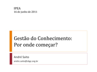 IPEA
16 de junho de 2011




Gestão do Conhecimento:
Por onde começar?

André Saito
andre.saito@sbgc.org.br
 