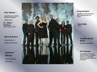 Greg Sanders
Trabalhava no laboratório de
DNA, mas pediu para ir a
campo
Sara Sidle
Física
Capitão James
Brass
divisão de homicídios
Gil Grissom
Especialista em insetos e,
antes de tudo um cientista,
Grissom é o respeitado
chefe da equipe de CSIs de
Las Vegas
Nick Stokes
especialista em análises
de fios de cabelos e
objetos finos.
Dr. Albert
Robbins
médico legista chefe
Warrick Brown
É especialista em
análises audiovisuais.
Catherine
Willows
análise de marcas
sanguíneas.
 