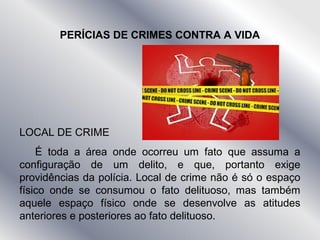 PERÍCIAS DE CRIMES CONTRA A VIDA
LOCAL DE CRIME
É toda a área onde ocorreu um fato que assuma a
configuração de um delito, e que, portanto exige
providências da polícia. Local de crime não é só o espaço
físico onde se consumou o fato delituoso, mas também
aquele espaço físico onde se desenvolve as atitudes
anteriores e posteriores ao fato delituoso.
 