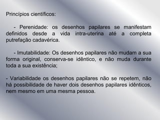 Princípios científicos:
- Perenidade: os desenhos papilares se manifestam
definidos desde a vida intra-uterina até a completa
putrefação cadavérica.
- Imutabilidade: Os desenhos papilares não mudam a sua
forma original, conserva-se idêntico, e não muda durante
toda a sua existência;
- Variabilidade os desenhos papilares não se repetem, não
há possibilidade de haver dois desenhos papilares idênticos,
nem mesmo em uma mesma pessoa.
 