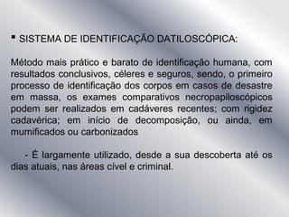  SISTEMA DE IDENTIFICAÇÃO DATILOSCÓPICA:
Método mais prático e barato de identificação humana, com
resultados conclusivos, céleres e seguros, sendo, o primeiro
processo de identificação dos corpos em casos de desastre
em massa, os exames comparativos necropapiloscópicos
podem ser realizados em cadáveres recentes; com rigidez
cadavérica; em início de decomposição, ou ainda, em
mumificados ou carbonizados
- É largamente utilizado, desde a sua descoberta até os
dias atuais, nas áreas cível e criminal.
 