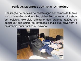 Realização de perícias de constatação de: crimes de furto e
roubo; invasão de domicílio; pichação; danos em locais e
em objetos; exercício arbitrário das próprias razões ou
quaisquer que sejam as infrações penais que envolvam o
patrimônio, quer público ou privado.
PERÍCIAS DE CRIMES CONTRA O PATRIMÔNIO
 