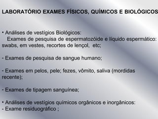 LABORATÓRIO EXAMES FÍSICOS, QUÍMICOS E BIOLÓGICOS
• Análises de vestígios Biológicos:
Exames de pesquisa de espermatozóide e líquido espermático:
swabs, em vestes, recortes de lençol, etc;
- Exames de pesquisa de sangue humano;
- Exames em pelos, pele; fezes, vômito, saliva (mordidas
recente);
- Exames de tipagem sanguínea;
• Análises de vestígios químicos orgânicos e inorgânicos:
- Exame residuográfico ;
 