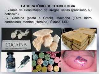 LABORATÓRIO DE TOXICOLOGIA
-Exames de Constatação de Drogas ilícitas (provisório ou
definitivo):
Ex. Cocaína (pasta e Crack), Maconha (Tetra hidro
carnabinol), Morfina (Heroína), Êxtase, LSD.
 