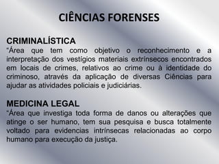 CIÊNCIAS FORENSES
CRIMINALÍSTICA
“Área que tem como objetivo o reconhecimento e a
interpretação dos vestígios materiais extrínsecos encontrados
em locais de crimes, relativos ao crime ou à identidade do
criminoso, através da aplicação de diversas Ciências para
ajudar as atividades policiais e judiciárias.
MEDICINA LEGAL
“Área que investiga toda forma de danos ou alterações que
atinge o ser humano, tem sua pesquisa e busca totalmente
voltado para evidencias intrínsecas relacionadas ao corpo
humano para execução da justiça.
 