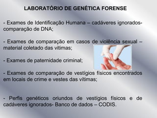 LABORATÓRIO DE GENÉTICA FORENSE
- Exames de Identificação Humana – cadáveres ignorados-
comparação de DNA;
- Exames de comparação em casos de violência sexual –
material coletado das vitimas;
- Exames de paternidade criminal;
- Exames de comparação de vestígios físicos encontrados
em locais de crime e vestes das vítimas;
- Perfis genéticos oriundos de vestígios físicos e de
cadáveres ignorados- Banco de dados – CODIS.
 