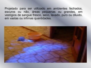 Projetado para ser utilizado em ambientes fechados,
escuros ou não, áreas pequenas ou grandes, em
vestígios de sangue fresco, seco, lavado, puro ou diluido,
em vastas ou infímas quantidades.
 