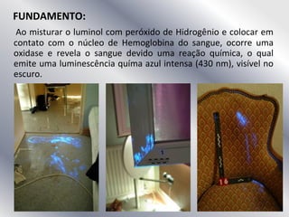 FUNDAMENTO:
Ao misturar o luminol com peróxido de Hidrogênio e colocar em
contato com o núcleo de Hemoglobina do sangue, ocorre uma
oxidase e revela o sangue devido uma reação química, o qual
emite uma luminescência químa azul intensa (430 nm), visível no
escuro.
 