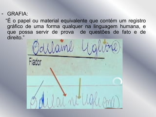 - GRAFIA:
“É o papel ou material equivalente que contém um registro
gráfico de uma forma qualquer na linguagem humana, e
que possa servir de prova de questões de fato e de
direito.”
 