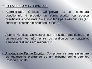  EXAMES EM MANUSCRITOS:
- Autenticidade Gráfica: Comprovar se a assinatura
questionada é produto do punho-escritor da pessoa
qualificada a produzi-la. Só é solicitada para assinaturas (ex.
cheques; assinar em nome da Direção);
- Autoria Gráfica: Comprovar se a escrita questionada, é
convergente ou não entre os grafismos do suspeito.
Também realizada em manuscrito.
- Unicidade de Punho Escritor: Comprovar se uma assinatura
ou manuscrito promanou de um mesmo punho escritor.
Pessoa ausente.
 