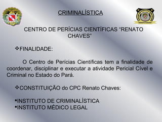 CENTRO DE PERÍCIAS CIENTÍFICAS “RENATO
CHAVES”
FINALIDADE:
O Centro de Perícias Científicas tem a finalidade de
coordenar, disciplinar e executar a atividade Pericial Cível e
Criminal no Estado do Pará.
CONSTITUIÇÃO do CPC Renato Chaves:
INSTITUTO DE CRIMINALÍSTICA
INSTITUTO MÉDICO LEGAL
CRIMINALÍSTICA
 