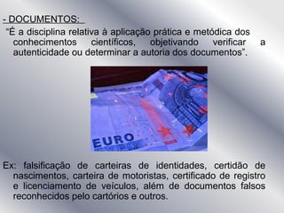 - DOCUMENTOS:
“É a disciplina relativa à aplicação prática e metódica dos
conhecimentos científicos, objetivando verificar a
autenticidade ou determinar a autoria dos documentos”.
Ex: falsificação de carteiras de identidades, certidão de
nascimentos, carteira de motoristas, certificado de registro
e licenciamento de veículos, além de documentos falsos
reconhecidos pelo cartórios e outros.
 