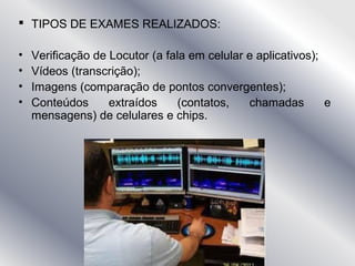  TIPOS DE EXAMES REALIZADOS:
• Verificação de Locutor (a fala em celular e aplicativos);
• Vídeos (transcrição);
• Imagens (comparação de pontos convergentes);
• Conteúdos extraídos (contatos, chamadas e
mensagens) de celulares e chips.
 
