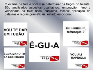 O exame de fala e som visa determinar os traços do falante.
São analisados aspectos qualitativos: entonação, ritmo e
velocidade da fala; risos, cacuetes, tosses; aplicação de
palavras e regras gramaticais; estado emocional;
 