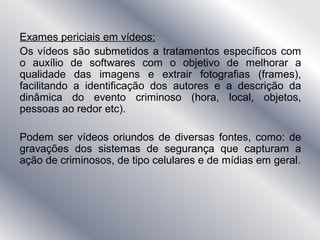 Exames periciais em vídeos:
Os vídeos são submetidos a tratamentos específicos com
o auxílio de softwares com o objetivo de melhorar a
qualidade das imagens e extrair fotografias (frames),
facilitando a identificação dos autores e a descrição da
dinâmica do evento criminoso (hora, local, objetos,
pessoas ao redor etc).
Podem ser vídeos oriundos de diversas fontes, como: de
gravações dos sistemas de segurança que capturam a
ação de criminosos, de tipo celulares e de mídias em geral.
 
