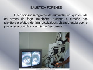 BALÍSTICA FORENSE
É a disciplina integrante da criminalística, que estuda
as armas de fogo, munições, alcance e direção dos
projéteis e efeitos de tiros produzidos, visando esclarecer e
provar sua ocorrência em infrações penais.
 