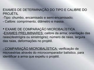 EXAMES DE DETERMINAÇÃO DO TIPO E CALIBRE DO
PROJÉTIL
-Tipo: chumbo, encamisado e semi-encamisado;
- Calibre: comprimento, diâmetro e massa.
 EXAME DE COMPARAÇÃO MICROBALÍSTICA
-EXAMES PRELIMINARES: calibre da arma; orientação das
raias(destrógira ou sinistrógira); número de raias, largura
das raias, deformações no projétil.
- COMPARAÇÃO MICROBALÍSTICA: verificação de
microestrias através do microcomparador balístico, para
identificar a arma que expeliu o projétil.
 