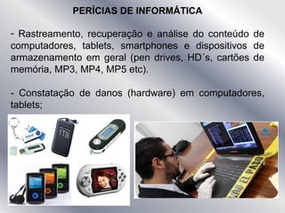 PERÍCIAS DE INFORMÁTICA
- Rastreamento, recuperação e análise do conteúdo de
computadores, tablets, smartphones e dispositivos de
armazenamento em geral (pen drives, HD´s, cartões de
memória, MP3, MP4, MP5 etc).
- Constatação de danos (hardware) em computadores,
tablets;
 
