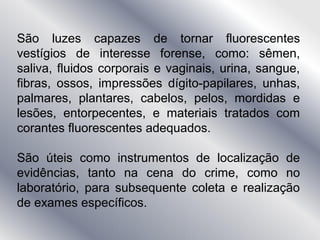 São luzes capazes de tornar fluorescentes
vestígios de interesse forense, como: sêmen,
saliva, fluidos corporais e vaginais, urina, sangue,
fibras, ossos, impressões dígito-papilares, unhas,
palmares, plantares, cabelos, pelos, mordidas e
lesões, entorpecentes, e materiais tratados com
corantes fluorescentes adequados.
São úteis como instrumentos de localização de
evidências, tanto na cena do crime, como no
laboratório, para subsequente coleta e realização
de exames específicos.
 