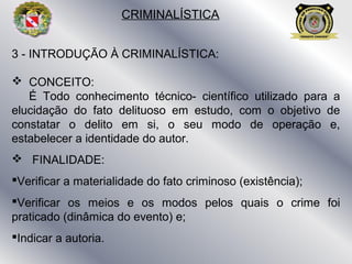 3 - INTRODUÇÃO À CRIMINALÍSTICA:
 CONCEITO:
É Todo conhecimento técnico- científico utilizado para a
elucidação do fato delituoso em estudo, com o objetivo de
constatar o delito em si, o seu modo de operação e,
estabelecer a identidade do autor.
 FINALIDADE:
Verificar a materialidade do fato criminoso (existência);
Verificar os meios e os modos pelos quais o crime foi
praticado (dinâmica do evento) e;
Indicar a autoria.
CRIMINALÍSTICA
 