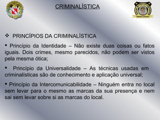  PRINCÍPIOS DA CRIMINALÍSTICA
 Princípio da Identidade – Não existe duas coisas ou fatos
iguais. Dois crimes, mesmo parecidos, não podem ser vistos
pela mesma ótica;
 Princípio da Universalidade – As técnicas usadas em
criminalísticas são de conhecimento e aplicação universal;
 Princípio da Intercomunicabilidade – Ninguém entra no local
sem levar para o mesmo as marcas da sua presença e nem
sai sem levar sobre si as marcas do local.
CRIMINALÍSTICA
 